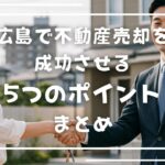 広島で不動産売却を成功させる5つのポイントまとめ 複数社に査定依頼し、適正価格を見極める 　→ 広島の地域相場を理解することが第一歩。 信頼できる不動産会社を見つける 　→ 実績・対応力・誠実さをチェック。担当者の“人間力”が結果を左右します。